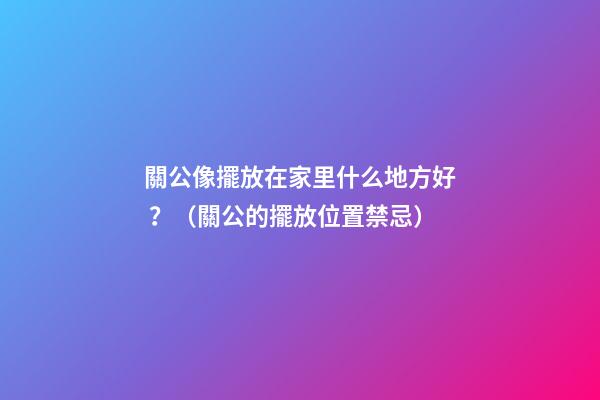 關公像擺放在家里什么地方好？（關公的擺放位置禁忌）